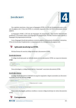 JAVASCRIPT
CAPÍTULO
4
Nos capítulos anteriores, vimos que as linguagens HTML e a CSS são fundamentais para a cria-
ção de páginas web. O foco do HTML é o conteúdo enquanto o foco do CSS é a formatação dessas
páginas.
As linguagens HTML e CSS não são linguagens de programação. Para resolver determinados
problemas, é necessário utilizar uma linguagem de programação. Por isso, veremos nesse capítulo, a
linguagem de programação JavaScript.
Com a linguagem JavaScript podemos construir páginas extremamente dinâmicas e interativas.
O foco do JavaScript é implementar o comportamento ou a inteligência das páginas web.
Aplicando JavaScript ao HTML
Há duas formas de associar código JavaScript e documentos HTML.
JavaScript interno
O código JavaScript pode ser deﬁnido dentro de um documento HTML no corpo do elemento
script.
1 <script >
2 alert("K19");
3 </script >
Nessa abordagem, o código JavaScript ﬁca “amarrado” a um único documento HTML.
JavaScript externo
O código JavaScript pode ser deﬁnido em arquivos separados e depois associados aos documen-
tos HTML através do elemento script.
1 alert("K19");
Código Javascript 4.1: script.js
1 <script src="script.js"></script >
Nessa outra abordagem, podemos reutilizar o mesmo código JavaScript em vários documentos
HTML.
Carregamento
www.facebook.com/k19treinamentos 305
 