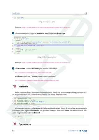 JAVASCRIPT 312
1 alert("K19");
Código Javascript 4.2: script.js
Arquivo: https://github.com/K19/K19-Exercicios/archive/k02-javascript-fixacao6.zip
7 Altere novamente o arquivo javascript.html do projeto javascript.
1 <!DOCTYPE html>
2 <html lang="pt-br">
3 <head>
4 <meta http -equiv="Content -Type" content="text/html; charset=UTF -8">
5 <title>JavaScript </title>
6 <script src="script.js"></script >
7 </head>
8 <body>
9 <h1>K19 - JavaScript </h1>
10 </body>
11 </html>
Código HTML 4.7: javascript.html
Arquivo: https://github.com/K19/K19-Exercicios/archive/k02-javascript-fixacao7.zip
8 No Windows, utilize o Chrome para acessar o endereço:
http://localhost/javascript/public_html/javascript.html.
No Ubuntu, utilize o Chrome para acessar o endereço:
http://localhost/~<USUARIO>/javascript/public_html/javascript.html.
Variáveis
Assim como qualquer linguagem de programação, JavaScript permite a criação de variáveis atra-
vés da palavra chave var. Toda variável deve ter um nome (identiﬁcador).
1 var idadeDoJonas = 30;
2 var precoDoProduto = 28.75;
3 var nomeDoInstrutor = "Marcelo Martins";
4 var acessoLiberado = true;
No exemplo anterior, todas as variáveis foram inicializadas. Antes da inicialização, as variáveis
possuem o valor especial undeﬁned. No próximo exemplo, a variável altura não é inicializada. Por-
tanto, ela possuíra o valor undeﬁned.
1 var altura;
Operadores
312 www.k19.com.br
 