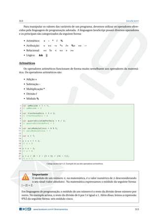 313 JAVASCRIPT
Para manipular os valores das variáveis de um programa, devemos utilizar os operadores ofere-
cidos pela linguagem de programação adotada. A linguagem JavaScript possui diversos operadores
e os principais são categorizados da seguinte forma:
• Aritmético: + - * / %
• Atribuição: = += -= *= /= %= ++ --
• Relacional: == != < <= > >=
• Lógico: && ||
Aritméticos
Os operadores aritméticos funcionam de forma muito semelhante aos operadores da matemá-
tica. Os operadores aritméticos são:
• Adição +
• Subtração -
• Multiplicação *
• Divisão /
• Módulo %
1 var umMaisUm = 1 + 1;
2 // umMaisUm = 2
3
4 var tresVezesDois = 3 * 2;
5 // tresVezesDois = 6
6
7 var quatroDivididoPorDois = 4 / 2;
8 // quatroDivididoPor2 = 2
9
10 var seisModuloCinco = 6 % 5;
11 // seisModuloCinco = 1
12
13 var x = 7;
14
15 x = x + 1 * 2;
16 // x = 9
17
18 x = x - 3;
19 // x = 6
20
21 x = x / (6 - 2 - (3 * 5) / (16 - 1));
22 // x = 2
Código Javascript 4.5: Exemplo de uso dos operadores aritméticos
Importante
O módulo de um número x, na matemática, é o valor numérico de x desconsiderando
o seu sinal (valor absoluto). Na matemática expressamos o módulo da seguinte forma:
|−2| = 2.
Em linguagens de programação, o módulo de um número é o resto da divisão desse número por
outro. No exemplo acima, o resto da divisão de 6 por 5 é igual a 1. Além disso, lemos a expressão
6%5 da seguinte forma: seis módulo cinco.
www.facebook.com/k19treinamentos 313
 