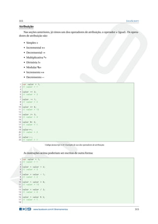 315 JAVASCRIPT
Atribuição
Nas seções anteriores, já vimos um dos operadores de atribuição, o operador = (igual). Os opera-
dores de atribuição são:
• Simples =
• Incremental +=
• Decremental -=
• Multiplicativa *=
• Divisória /=
• Modular %=
• Incremento ++
• Decremento --
1 var valor = 1;
2 // valor = 1
3
4 valor += 2;
5 // valor = 3
6
7 valor -= 1;
8 // valor = 2
9
10 valor *= 6;
11 // valor = 12
12
13 valor /= 3;
14 // valor = 4
15
16 valor %= 3;
17 // valor = 1
18
19 valor ++;
20 // valor = 2
21
22 valor --;
23 // valor = 1
Código Javascript 4.10: Exemplo de uso dos operadores de atribuição.
As instruções acima poderiam ser escritas de outra forma:
1 var valor = 1;
2 // valor = 1
3
4 valor = valor + 2;
5 // valor = 3
6
7 valor = valor - 1;
8 // valor = 2
9
10 valor = valor * 6;
11 // valor = 12
12
13 valor = valor / 3;
14 // valor = 4
15
16 valor = valor % 3;
17 // valor = 1
18
www.facebook.com/k19treinamentos 315
 