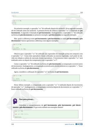 JAVASCRIPT 318
3 i--;
1 var i = 10;
2 ++i;
3 --i;
No primeiro exemplo, o operador “++” foi utilizado depois da variável i. Já no segundo exemplo,
ele foi utilizado antes da variável i. A primeira forma de utilizar o operador “++” é chamada de pós
incremento. A segunda é chamada de pré incremento. Analogamente, o operador “--” foi utilizado
na forma de pós decremento no primeiro exemplo e pré decremento no segundo exemplo.
Mas, qual é a diferença entre pré incremento e pós incremento ou entre pré decremento e pós
decremento? Vamos apresentar a diferença com alguns exemplos.
1 var i = 10;
2
3 // true
4 alert(i++ == 10);
Observe que o operador “++” foi utilizado nas expressões do exemplo acima em conjunto com
o operador “==”. Como dois operadores foram utilizados na mesma expressão, você pode ter dú-
vida em relação a ordem de execução desses operadores. O incremento com o operador “++” será
realizado antes ou depois da comparação com o operador “==”?
Como o operador “++” foi utilizado na forma de pós incremento, a comparação ocorrerá antes
do incremento. Analogamente, a comparação ocorreria antes do decremento se o operador “--” fosse
utilizado na forma de pós decremento.
Agora, considere a utilização do operador “++” na forma de pré incremento.
1 var i = 10;
2
3 // false
4 alert (++i == 10);
Nesse último exemplo, a comparação com o operador “==” é realizada depois do incremento
do operador “++”. Analogamente, a comparação ocorreria depois do decremento se o operador “--”
fosse utilizado na forma de pré decremento.
Pare para pensar...
Considere o comportamento do pré incremento, pós incremento, pré decre-
mento e pós decremento. O que seria exibido nos exemplos abaixo?
1 var i = 10;
2
3 var j = ++i + i--;
4
5 alert(j);
318 www.k19.com.br
 