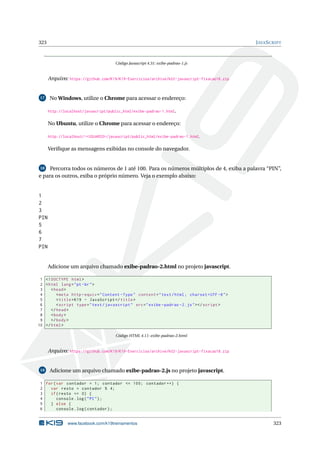 323 JAVASCRIPT
Código Javascript 4.31: exibe-padrao-1.js
Arquivo: https://github.com/K19/K19-Exercicios/archive/k02-javascript-fixacao16.zip
17 No Windows, utilize o Chrome para acessar o endereço:
http://localhost/javascript/public_html/exibe-padrao-1.html.
No Ubuntu, utilize o Chrome para acessar o endereço:
http://localhost/~<USUARIO>/javascript/public_html/exibe-padrao-1.html.
Veriﬁque as mensagens exibidas no console do navegador.
18 Percorra todos os números de 1 até 100. Para os números múltiplos de 4, exiba a palavra “PIN”,
e para os outros, exiba o próprio número. Veja o exemplo abaixo:
1
2
3
PIN
5
6
7
PIN
Adicione um arquivo chamado exibe-padrao-2.html no projeto javascript.
1 <!DOCTYPE html>
2 <html lang="pt-br">
3 <head>
4 <meta http -equiv="Content -Type" content="text/html; charset=UTF -8">
5 <title>K19 - JavaScript </title>
6 <script type="text/javascript" src="exibe -padrao -2.js"></script >
7 </head>
8 <body>
9 </body>
10 </html>
Código HTML 4.11: exibe-padrao-2.html
Arquivo: https://github.com/K19/K19-Exercicios/archive/k02-javascript-fixacao18.zip
19 Adicione um arquivo chamado exibe-padrao-2.js no projeto javascript.
1 for(var contador = 1; contador <= 100; contador ++) {
2 var resto = contador % 4;
3 if(resto == 0) {
4 console.log("PI");
5 } else {
6 console.log(contador);
www.facebook.com/k19treinamentos 323
 