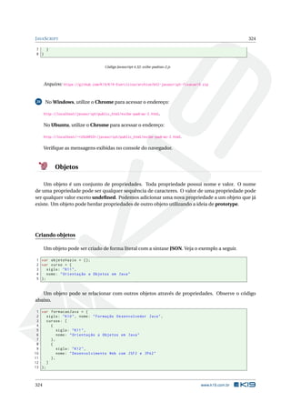 JAVASCRIPT 324
7 }
8 }
Código Javascript 4.32: exibe-padrao-2.js
Arquivo: https://github.com/K19/K19-Exercicios/archive/k02-javascript-fixacao19.zip
20 No Windows, utilize o Chrome para acessar o endereço:
http://localhost/javascript/public_html/exibe-padrao-2.html.
No Ubuntu, utilize o Chrome para acessar o endereço:
http://localhost/~<USUARIO>/javascript/public_html/exibe-padrao-2.html.
Veriﬁque as mensagens exibidas no console do navegador.
Objetos
Um objeto é um conjunto de propriedades. Toda propriedade possui nome e valor. O nome
de uma propriedade pode ser qualquer sequência de caracteres. O valor de uma propriedade pode
ser qualquer valor exceto undeﬁned. Podemos adicionar uma nova propriedade a um objeto que já
existe. Um objeto pode herdar propriedades de outro objeto utilizando a ideia de prototype.
Criando objetos
Um objeto pode ser criado de forma literal com a sintaxe JSON. Veja o exemplo a seguir.
1 var objetoVazio = {};
2 var curso = {
3 sigla: "K11",
4 nome: "Orientação a Objetos em Java"
5 };
Um objeto pode se relacionar com outros objetos através de propriedades. Observe o código
abaixo.
1 var formacaoJava = {
2 sigla: "K10", nome: "Formação Desenvolvedor Java",
3 cursos: [
4 {
5 sigla: "K11",
6 nome: "Orientação a Objetos em Java"
7 },
8 {
9 sigla: "K12",
10 nome: "Desenvolvimento Web com JSF2 e JPA2"
11 },
12 ]
13 };
324 www.k19.com.br
 