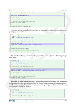 327 JAVASCRIPT
6 var novo_curso = Object.create(curso);
7
8 novo_curso.carga_horaria = 36;
9
10 // imprime K11
11 console.log(curso.sigla);
12
13 // imprime Orientação a Objetos em Java
14 console.log(curso.nome);
15
16 // imprime undefined
17 console.log(curso.carga_horaria);
Se o valor de uma propriedade de um objeto for modiﬁcado, os objetos que o utilizam como
protótipo podem ser afetados.
1 var curso = {
2 sigla: "K11",
3 nome: "Orientação a Objetos em Java"
4 };
5
6 var novo_curso = Object.create(curso);
7
8 curso.sigla = "K12";
9 curso.nome = "Desenvolvimento Web com JSF2 e JPA2";
10
11 // imprime K12
12 console.log(novo_curso.sigla);
13
14 // imprime Desenvolvimento Web com JSF2 e JPA2
15 console.log(novo_curso.nome);
Por outro lado, alterações nos valores das propriedades de um objeto não afetam o protótipo
desse objeto.
1 var curso = {
2 sigla: "K11",
3 nome: "Orientação a Objetos em Java"
4 };
5
6 var novo_curso = Object.create(curso);
7
8 novo_curso.sigla = "K12";
9 novo_curso.nome = "Desenvolvimento Web com JSF2 e JPA2";
10
11 // imprime K11
12 console.log(curso.sigla);
13
14 // imprime Orientação a Objetos em Java
15 console.log(curso.nome);
Considere um objeto que foi construído a partir de um protótipo. Se o valor de uma propriedade
herdada do protótipo for alterada nesse objeto, ela se torna independente da propriedade no protó-
tipo. Dessa forma, alterações no valor dessa propriedade no protótipo não afetam mais o valor dela
no objeto gerado a partir do protótipo.
1 var curso = {
2 sigla: "K11",
3 nome: "Orientação a Objetos em Java"
4 };
5
6 var novo_curso = Object.create(curso);
7
www.facebook.com/k19treinamentos 327
 