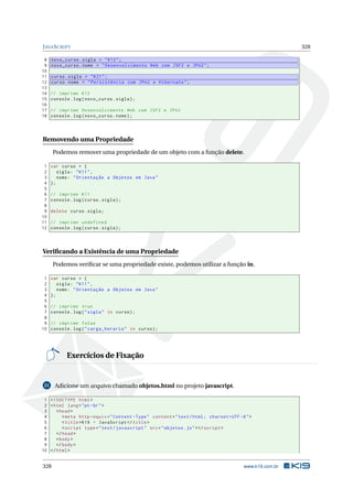 JAVASCRIPT 328
8 novo_curso.sigla = "K12";
9 novo_curso.nome = "Desenvolvimento Web com JSF2 e JPA2";
10
11 curso.sigla = "K21";
12 curso.nome = "Persistência com JPA2 e Hibernate";
13
14 // imprime K12
15 console.log(novo_curso.sigla);
16
17 // imprime Desenvolvimento Web com JSF2 e JPA2
18 console.log(novo_curso.nome);
Removendo uma Propriedade
Podemos remover uma propriedade de um objeto com a função delete.
1 var curso = {
2 sigla: "K11",
3 nome: "Orientação a Objetos em Java"
4 };
5
6 // imprime K11
7 console.log(curso.sigla);
8
9 delete curso.sigla;
10
11 // imprime undefined
12 console.log(curso.sigla);
Veriﬁcando a Existência de uma Propriedade
Podemos veriﬁcar se uma propriedade existe, podemos utilizar a função in.
1 var curso = {
2 sigla: "K11",
3 nome: "Orientação a Objetos em Java"
4 };
5
6 // imprime true
7 console.log("sigla" in curso);
8
9 // imprime false
10 console.log("carga_horaria" in curso);
Exercícios de Fixação
21 Adicione um arquivo chamado objetos.html no projeto javascript.
1 <!DOCTYPE html>
2 <html lang="pt-br">
3 <head>
4 <meta http -equiv="Content -Type" content="text/html; charset=UTF -8">
5 <title>K19 - JavaScript </title>
6 <script type="text/javascript" src="objetos.js"></script >
7 </head>
8 <body>
9 </body>
10 </html>
328 www.k19.com.br
 