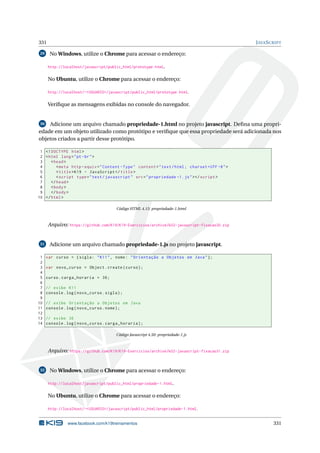 331 JAVASCRIPT
29 No Windows, utilize o Chrome para acessar o endereço:
http://localhost/javascript/public_html/prototype.html.
No Ubuntu, utilize o Chrome para acessar o endereço:
http://localhost/~<USUARIO>/javascript/public_html/prototype.html.
Veriﬁque as mensagens exibidas no console do navegador.
30 Adicione um arquivo chamado propriedade-1.html no projeto javascript. Deﬁna uma propri-
edade em um objeto utilizado como protótipo e veriﬁque que essa propriedade será adicionada nos
objetos criados a partir desse protótipo.
1 <!DOCTYPE html>
2 <html lang="pt-br">
3 <head>
4 <meta http -equiv="Content -Type" content="text/html; charset=UTF -8">
5 <title>K19 - JavaScript </title>
6 <script type="text/javascript" src="propriedade -1.js"></script >
7 </head>
8 <body>
9 </body>
10 </html>
Código HTML 4.15: propriedade-1.html
Arquivo: https://github.com/K19/K19-Exercicios/archive/k02-javascript-fixacao30.zip
31 Adicione um arquivo chamado propriedade-1.js no projeto javascript.
1 var curso = {sigla: "K11", nome: "Orientação a Objetos em Java"};
2
3 var novo_curso = Object.create(curso);
4
5 curso.carga_horaria = 36;
6
7 // exibe K11
8 console.log(novo_curso.sigla);
9
10 // exibe Orientação a Objetos em Java
11 console.log(novo_curso.nome);
12
13 // exibe 36
14 console.log(novo_curso.carga_horaria);
Código Javascript 4.50: propriedade-1.js
Arquivo: https://github.com/K19/K19-Exercicios/archive/k02-javascript-fixacao31.zip
32 No Windows, utilize o Chrome para acessar o endereço:
http://localhost/javascript/public_html/propriedade-1.html.
No Ubuntu, utilize o Chrome para acessar o endereço:
http://localhost/~<USUARIO>/javascript/public_html/propriedade-1.html.
www.facebook.com/k19treinamentos 331
 