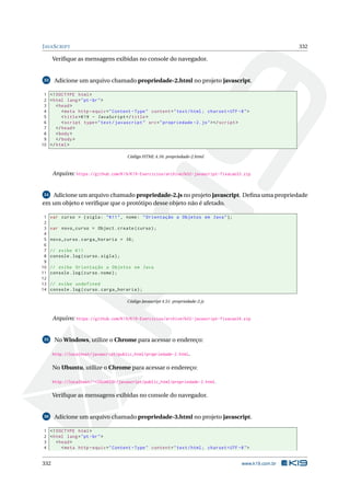 JAVASCRIPT 332
Veriﬁque as mensagens exibidas no console do navegador.
33 Adicione um arquivo chamado propriedade-2.html no projeto javascript.
1 <!DOCTYPE html>
2 <html lang="pt-br">
3 <head>
4 <meta http -equiv="Content -Type" content="text/html; charset=UTF -8">
5 <title>K19 - JavaScript </title>
6 <script type="text/javascript" src="propriedade -2.js"></script >
7 </head>
8 <body>
9 </body>
10 </html>
Código HTML 4.16: propriedade-2.html
Arquivo: https://github.com/K19/K19-Exercicios/archive/k02-javascript-fixacao33.zip
34 Adicione um arquivo chamado propriedade-2.js no projeto javascript. Deﬁna uma propriedade
em um objeto e veriﬁque que o protótipo desse objeto não é afetado.
1 var curso = {sigla: "K11", nome: "Orientação a Objetos em Java"};
2
3 var novo_curso = Object.create(curso);
4
5 novo_curso.carga_horaria = 36;
6
7 // exibe K11
8 console.log(curso.sigla);
9
10 // exibe Orientação a Objetos em Java
11 console.log(curso.nome);
12
13 // exibe undefined
14 console.log(curso.carga_horaria);
Código Javascript 4.51: propriedade-2.js
Arquivo: https://github.com/K19/K19-Exercicios/archive/k02-javascript-fixacao34.zip
35 No Windows, utilize o Chrome para acessar o endereço:
http://localhost/javascript/public_html/propriedade-2.html.
No Ubuntu, utilize o Chrome para acessar o endereço:
http://localhost/~<USUARIO>/javascript/public_html/propriedade-2.html.
Veriﬁque as mensagens exibidas no console do navegador.
36 Adicione um arquivo chamado propriedade-3.html no projeto javascript.
1 <!DOCTYPE html>
2 <html lang="pt-br">
3 <head>
4 <meta http -equiv="Content -Type" content="text/html; charset=UTF -8">
332 www.k19.com.br
 