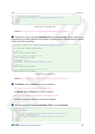 333 JAVASCRIPT
5 <title>K19 - JavaScript </title>
6 <script type="text/javascript" src="propriedade -3.js"></script >
7 </head>
8 <body>
9 </body>
10 </html>
Código HTML 4.17: propriedade-3.html
Arquivo: https://github.com/K19/K19-Exercicios/archive/k02-javascript-fixacao36.zip
37 Adicione um arquivo chamado propriedade-3.js no projeto javascript. Altere o valor de uma
propriedade de um objeto utilizado como protótipo e veriﬁque que essa alteração afetará os objetos
criados a partir desse protótipo.
1 var curso = {sigla: "K11", nome: "Orientação a Objetos em Java"};
2
3 var novo_curso = Object.create(curso);
4
5 // exibe K11
6 console.log(novo_curso.sigla);
7
8 // exibe Orientação a Objetos em Java
9 console.log(novo_curso.nome);
10
11 curso.sigla = "K12";
12 curso.nome = "Desenvolvimento Web com JSF2 e JPA2";
13
14 // exibe K12
15 console.log(novo_curso.sigla);
16
17 // exibe Desenvolvimento Web com JSF2 e JPA2
18 console.log(novo_curso.nome);
Código Javascript 4.52: propriedade-3.js
Arquivo: https://github.com/K19/K19-Exercicios/archive/k02-javascript-fixacao37.zip
38 No Windows, utilize o Chrome para acessar o endereço:
http://localhost/javascript/public_html/propriedade-3.html.
No Ubuntu, utilize o Chrome para acessar o endereço:
http://localhost/~<USUARIO>/javascript/public_html/propriedade-3.html.
Veriﬁque as mensagens exibidas no console do navegador.
39 Adicione um arquivo chamado propriedade-4.html no projeto javascript.
1 <!DOCTYPE html>
2 <html lang="pt-br">
3 <head>
4 <meta http -equiv="Content -Type" content="text/html; charset=UTF -8">
5 <title>K19 - JavaScript </title>
6 <script type="text/javascript" src="propriedade -4.js"></script >
7 </head>
8 <body>
9 </body>
www.facebook.com/k19treinamentos 333
 