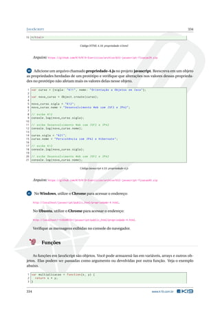 JAVASCRIPT 334
10 </html>
Código HTML 4.18: propriedade-4.html
Arquivo: https://github.com/K19/K19-Exercicios/archive/k02-javascript-fixacao39.zip
40 Adicione um arquivo chamado propriedade-4.js no projeto javascript. Reescreva em um objeto
as propriedades herdadas de um protótipo e veriﬁque que alterações nos valores dessas proprieda-
des no protótipo não afetam mais os valores delas nesse objeto.
1 var curso = {sigla: "K11", nome: "Orientação a Objetos em Java"};
2
3 var novo_curso = Object.create(curso);
4
5 novo_curso.sigla = "K12";
6 novo_curso.nome = "Desenvolvimento Web com JSF2 e JPA2";
7
8 // exibe K12
9 console.log(novo_curso.sigla);
10
11 // exibe Desenvolvimento Web com JSF2 e JPA2
12 console.log(novo_curso.nome);
13
14 curso.sigla = "K21";
15 curso.nome = "Persistência com JPA2 e Hibernate";
16
17 // exibe K12
18 console.log(novo_curso.sigla);
19
20 // exibe Desenvolvimento Web com JSF2 e JPA2
21 console.log(novo_curso.nome);
Código Javascript 4.53: propriedade-4.js
Arquivo: https://github.com/K19/K19-Exercicios/archive/k02-javascript-fixacao40.zip
41 No Windows, utilize o Chrome para acessar o endereço:
http://localhost/javascript/public_html/propriedade-4.html.
No Ubuntu, utilize o Chrome para acessar o endereço:
http://localhost/~<USUARIO>/javascript/public_html/propriedade-4.html.
Veriﬁque as mensagens exibidas no console do navegador.
Funções
As funções em JavaScript são objetos. Você pode armazená-las em variáveis, arrays e outros ob-
jetos. Elas podem ser passadas como argumento ou devolvidas por outra função. Veja o exemplo
abaixo.
1 var multiplicacao = function(x, y) {
2 return x * y;
3 }
334 www.k19.com.br
 