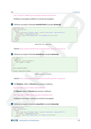 337 JAVASCRIPT
http://localhost/~<USUARIO>/javascript/public_html/multiplicacao.html.
Veriﬁque as mensagens exibidas no console do navegador.
45 Adicione um arquivo chamado metodos.html no projeto javascript.
1 <!DOCTYPE html>
2 <html lang="pt-br">
3 <head>
4 <meta http -equiv="Content -Type" content="text/html; charset=UTF -8">
5 <title>K19 - JavaScript </title>
6 <script type="text/javascript" src="metodos.js"></script >
7 </head>
8 <body>
9 </body>
10 </html>
Código HTML 4.20: metodos.html
Arquivo: https://github.com/K19/K19-Exercicios/archive/k02-javascript-fixacao45.zip
46 Adicione um arquivo chamado metodos.js no projeto javascript.
1 var conta = {
2 saldo: 0,
3 deposita: function(valor) {
4 this.saldo += valor;
5 }
6 };
7
8 conta.deposita (500);
9
10 console.log(conta.saldo);
Código Javascript 4.61: metodos.js
Arquivo: https://github.com/K19/K19-Exercicios/archive/k02-javascript-fixacao46.zip
47 No Windows, utilize o Chrome para acessar o endereço:
http://localhost/javascript/public_html/metodos.html.
No Ubuntu, utilize o Chrome para acessar o endereço:
http://localhost/~<USUARIO>/javascript/public_html/metodos.html.
Veriﬁque as mensagens exibidas no console do navegador.
48 Adicione um arquivo chamado soma.html no projeto javascript.
1 <!DOCTYPE html>
2 <html lang="pt-br">
3 <head>
4 <meta http -equiv="Content -Type" content="text/html; charset=UTF -8">
5 <title>K19 - JavaScript </title>
6 <script type="text/javascript" src="soma.js"></script >
7 </head>
www.facebook.com/k19treinamentos 337
 