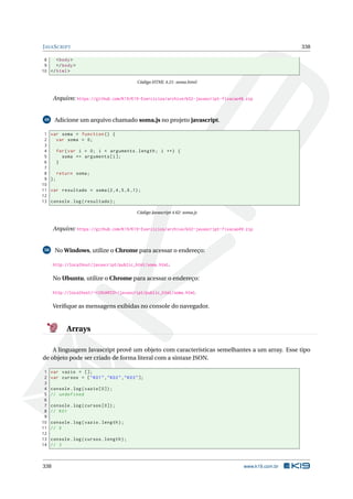 JAVASCRIPT 338
8 <body>
9 </body>
10 </html>
Código HTML 4.21: soma.html
Arquivo: https://github.com/K19/K19-Exercicios/archive/k02-javascript-fixacao48.zip
49 Adicione um arquivo chamado soma.js no projeto javascript.
1 var soma = function () {
2 var soma = 0;
3
4 for(var i = 0; i < arguments.length; i ++) {
5 soma += arguments[i];
6 }
7
8 return soma;
9 };
10
11 var resultado = soma(2,4,5,6,1);
12
13 console.log(resultado);
Código Javascript 4.62: soma.js
Arquivo: https://github.com/K19/K19-Exercicios/archive/k02-javascript-fixacao49.zip
50 No Windows, utilize o Chrome para acessar o endereço:
http://localhost/javascript/public_html/soma.html.
No Ubuntu, utilize o Chrome para acessar o endereço:
http://localhost/~<USUARIO>/javascript/public_html/soma.html.
Veriﬁque as mensagens exibidas no console do navegador.
Arrays
A linguagem Javascript provê um objeto com características semelhantes a um array. Esse tipo
de objeto pode ser criado de forma literal com a sintaxe JSON.
1 var vazio = [];
2 var cursos = ["K01","K02","K03"];
3
4 console.log(vazio [0]);
5 // undefined
6
7 console.log(cursos [0]);
8 // K01
9
10 console.log(vazio.length);
11 // 0
12
13 console.log(cursos.length);
14 // 3
338 www.k19.com.br
 
