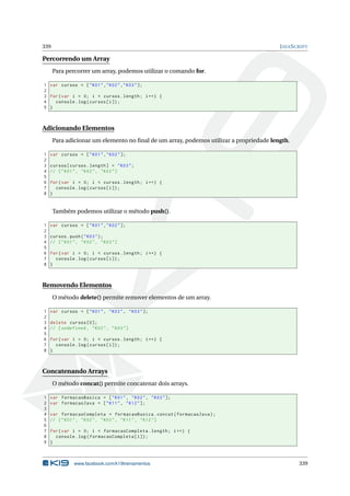 339 JAVASCRIPT
Percorrendo um Array
Para percorrer um array, podemos utilizar o comando for.
1 var cursos = ["K01","K02","K03"];
2
3 for(var i = 0; i < cursos.length; i++) {
4 console.log(cursos[i]);
5 }
Adicionando Elementos
Para adicionar um elemento no ﬁnal de um array, podemos utilizar a propriedade length.
1 var cursos = ["K01","K02"];
2
3 cursos[cursos.length] = "K03";
4 // ["K01", "K02", "K03"]
5
6 for(var i = 0; i < cursos.length; i++) {
7 console.log(cursos[i]);
8 }
Também podemos utilizar o método push().
1 var cursos = ["K01","K02"];
2
3 cursos.push("K03");
4 // ["K01", "K02", "K03"]
5
6 for(var i = 0; i < cursos.length; i++) {
7 console.log(cursos[i]);
8 }
Removendo Elementos
O método delete() permite remover elementos de um array.
1 var cursos = ["K01", "K02", "K03"];
2
3 delete cursos [0];
4 // [undefined , "K02", "K03"]
5
6 for(var i = 0; i < cursos.length; i++) {
7 console.log(cursos[i]);
8 }
Concatenando Arrays
O método concat() permite concatenar dois arrays.
1 var formacaoBasica = ["K01", "K02", "K03"];
2 var formacaoJava = ["K11", "K12"];
3
4 var formacaoCompleta = formacaoBasica.concat(formacaoJava);
5 // ["K01", "K02", "K03", "K11", "K12"]
6
7 for(var i = 0; i < formacaoCompleta.length; i++) {
8 console.log(formacaoCompleta[i]);
9 }
www.facebook.com/k19treinamentos 339
 