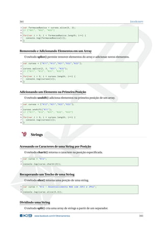 341 JAVASCRIPT
3 var formacaoBasica = cursos.slice(0, 3);
4 // ["K01", "K02", "K03"]
5
6 for(var i = 0; i < formacaoBasica.length; i++) {
7 console.log(formacaoBasica[i]);
8 }
Removendo e Adicionando Elementos em um Array
O método splice() permite remover elementos do array e adicionar novos elementos.
1 var cursos = ["K11","K12","K21","K22","K23"];
2
3 cursos.splice(2, 3, "K31", "K32");
4 // ["K11", "K12", "K31", "K32"]
5
6 for(var i = 0; i < cursos.length; i++) {
7 console.log(cursos[i]);
8 }
Adicionando um Elemento na Primeira Posição
O método unshift() adiciona elementos na primeira posição de um array.
1 var cursos = ["K12","K21","K22","K23"];
2
3 cursos.unshift("K11");
4 // ["K11", "K12", "K21", "K22", "K23"]
5
6 for(var i = 0; i < cursos.length; i++) {
7 console.log(cursos[i]);
8 }
Strings
Acessando os Caracteres de uma String por Posição
O método charAt() retorna o caractere na posição especiﬁcada.
1 var curso = "K12";
2
3 console.log(curso.charAt (0));
Recuperando um Trecho de uma String
O método slice() retorna uma porção de uma string.
1 var curso = "K12 - Desenvolvimento Web com JSF2 e JPA2";
2
3 console.log(curso.slice (0,3));
Dividindo uma String
O método split() cria uma array de strings a partir de um separador.
www.facebook.com/k19treinamentos 341
 