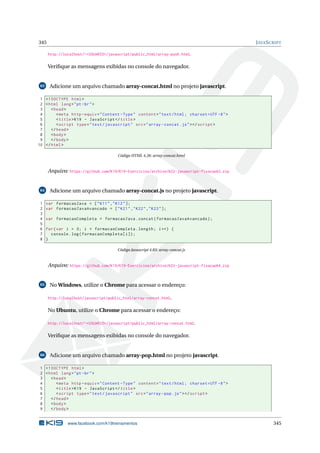 345 JAVASCRIPT
http://localhost/~<USUARIO>/javascript/public_html/array-push.html.
Veriﬁque as mensagens exibidas no console do navegador.
63 Adicione um arquivo chamado array-concat.html no projeto javascript.
1 <!DOCTYPE html>
2 <html lang="pt-br">
3 <head>
4 <meta http -equiv="Content -Type" content="text/html; charset=UTF -8">
5 <title>K19 - JavaScript </title>
6 <script type="text/javascript" src="array -concat.js"></script >
7 </head>
8 <body>
9 </body>
10 </html>
Código HTML 4.26: array-concat.html
Arquivo: https://github.com/K19/K19-Exercicios/archive/k02-javascript-fixacao63.zip
64 Adicione um arquivo chamado array-concat.js no projeto javascript.
1 var formacaoJava = ["K11","K12"];
2 var formacaoJavaAvancado = ["K21","K22","K23"];
3
4 var formacaoCompleta = formacaoJava.concat(formacaoJavaAvancado);
5
6 for(var i = 0; i < formacaoCompleta.length; i++) {
7 console.log(formacaoCompleta[i]);
8 }
Código Javascript 4.83: array-concat.js
Arquivo: https://github.com/K19/K19-Exercicios/archive/k02-javascript-fixacao64.zip
65 No Windows, utilize o Chrome para acessar o endereço:
http://localhost/javascript/public_html/array-concat.html.
No Ubuntu, utilize o Chrome para acessar o endereço:
http://localhost/~<USUARIO>/javascript/public_html/array-concat.html.
Veriﬁque as mensagens exibidas no console do navegador.
66 Adicione um arquivo chamado array-pop.html no projeto javascript.
1 <!DOCTYPE html>
2 <html lang="pt-br">
3 <head>
4 <meta http -equiv="Content -Type" content="text/html; charset=UTF -8">
5 <title>K19 - JavaScript </title>
6 <script type="text/javascript" src="array -pop.js"></script >
7 </head>
8 <body>
9 </body>
www.facebook.com/k19treinamentos 345
 