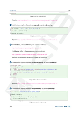 JAVASCRIPT 346
10 </html>
Código HTML 4.27: array-pop.html
Arquivo: https://github.com/K19/K19-Exercicios/archive/k02-javascript-fixacao66.zip
67 Adicione um arquivo chamado array-pop.js no projeto javascript.
1 var cursos = ["K11","K12","K21","K22","K23"];
2
3 var curso = cursos.pop();
4
5 console.log(curso);
Código Javascript 4.84: array-pop.js
Arquivo: https://github.com/K19/K19-Exercicios/archive/k02-javascript-fixacao67.zip
68 No Windows, utilize o Chrome para acessar o endereço:
http://localhost/javascript/public_html/array-pop.html.
No Ubuntu, utilize o Chrome para acessar o endereço:
http://localhost/~<USUARIO>/javascript/public_html/array-pop.html.
Veriﬁque as mensagens exibidas no console do navegador.
69 Adicione um arquivo chamado array-reverse.html no projeto javascript.
1 <!DOCTYPE html>
2 <html lang="pt-br">
3 <head>
4 <meta http -equiv="Content -Type" content="text/html; charset=UTF -8">
5 <title>K19 - JavaScript </title>
6 <script type="text/javascript" src="array -reverse.js"></script >
7 </head>
8 <body>
9 </body>
10 </html>
Código HTML 4.28: array-reverse.html
Arquivo: https://github.com/K19/K19-Exercicios/archive/k02-javascript-fixacao69.zip
70 Adicione um arquivo chamado array-reverse.js no projeto javascript.
1 var cursos = ["K11","K12","K21","K22","K23"];
2
3 cursos.reverse ();
4
5 for(var i = 0; i < cursos.length; i++) {
6 console.log(cursos[i]);
7 }
Código Javascript 4.85: array-reverse.js
346 www.k19.com.br
 