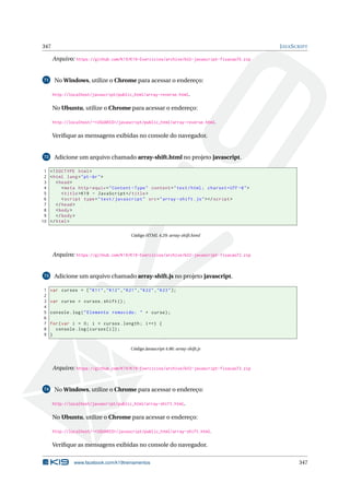 347 JAVASCRIPT
Arquivo: https://github.com/K19/K19-Exercicios/archive/k02-javascript-fixacao70.zip
71 No Windows, utilize o Chrome para acessar o endereço:
http://localhost/javascript/public_html/array-reverse.html.
No Ubuntu, utilize o Chrome para acessar o endereço:
http://localhost/~<USUARIO>/javascript/public_html/array-reverse.html.
Veriﬁque as mensagens exibidas no console do navegador.
72 Adicione um arquivo chamado array-shift.html no projeto javascript.
1 <!DOCTYPE html>
2 <html lang="pt-br">
3 <head>
4 <meta http -equiv="Content -Type" content="text/html; charset=UTF -8">
5 <title>K19 - JavaScript </title>
6 <script type="text/javascript" src="array -shift.js"></script >
7 </head>
8 <body>
9 </body>
10 </html>
Código HTML 4.29: array-shift.html
Arquivo: https://github.com/K19/K19-Exercicios/archive/k02-javascript-fixacao72.zip
73 Adicione um arquivo chamado array-shift.js no projeto javascript.
1 var cursos = ["K11","K12","K21","K22","K23"];
2
3 var curso = cursos.shift();
4
5 console.log("Elemento removido: " + curso);
6
7 for(var i = 0; i < cursos.length; i++) {
8 console.log(cursos[i]);
9 }
Código Javascript 4.86: array-shift.js
Arquivo: https://github.com/K19/K19-Exercicios/archive/k02-javascript-fixacao73.zip
74 No Windows, utilize o Chrome para acessar o endereço:
http://localhost/javascript/public_html/array-shift.html.
No Ubuntu, utilize o Chrome para acessar o endereço:
http://localhost/~<USUARIO>/javascript/public_html/array-shift.html.
Veriﬁque as mensagens exibidas no console do navegador.
www.facebook.com/k19treinamentos 347
 
