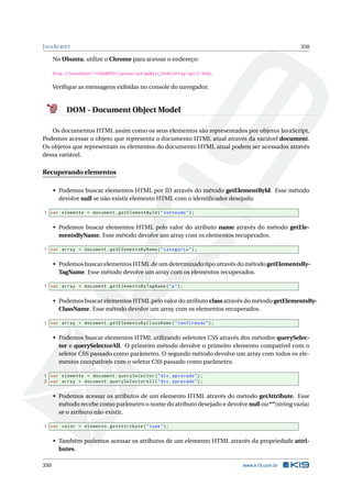 JAVASCRIPT 350
No Ubuntu, utilize o Chrome para acessar o endereço:
http://localhost/~<USUARIO>/javascript/public_html/array-split.html.
Veriﬁque as mensagens exibidas no console do navegador.
DOM - Document Object Model
Os documentos HTML assim como os seus elementos são representados por objetos JavaScript.
Podemos acessar o objeto que representa o documento HTML atual através da variável document.
Os objetos que representam os elementos do documento HTML atual podem ser acessados através
dessa variável.
Recuperando elementos
• Podemos buscar elementos HTML por ID através do método getElementById. Esse método
devolve null se não existir elemento HTML com o identiﬁcador desejado.
1 var elemento = document.getElementById("conteudo");
• Podemos buscar elementos HTML pelo valor do atributo name através do método getEle-
mentsByName. Esse método devolve um array com os elementos recuperados.
1 var array = document.getElementsByName("categoria");
• Podemos buscar elementos HTML de um determinado tipo através do método getElementsBy-
TagName. Esse método devolve um array com os elementos recuperados.
1 var array = document.getElementsByTagName("p");
• Podemos buscar elementos HTML pelo valor do atributo class através do método getElementsBy-
ClassName. Esse método devolve um array com os elementos recuperados.
1 var array = document.getElementsByClassName("confirmado");
• Podemos buscar elementos HTML utilizando seletores CSS através dos métodos querySelec-
tor e querySelectorAll. O primeiro método devolve o primeiro elemento compatível com o
seletor CSS passado como parâmetro. O segundo método devolve um array com todos os ele-
mentos compatíveis com o seletor CSS passado como parâmetro.
1 var elemento = document.querySelector("div.aprovado");
2 var array = document.querySelectorAll("div.aprovado");
• Podemos acessar os atributos de um elemento HTML através do método getAttribute. Esse
método recebe como parâmetro o nome do atributo desejado e devolve null ou “”(string vazia)
se o atributo não existir.
1 var valor = elemento.getAttribute("type");
• Também podemos acessar os atributos de um elemento HTML através da propriedade attri-
butes.
350 www.k19.com.br
 