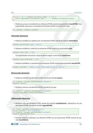 351 JAVASCRIPT
1 for(var i = 0; i < elemento.attributes.length - 1; i++) {
2 console.log(elemento.attributes[i].name + " = " + elemento.attributes[i].value);
3 }
• Podemos acessar o conteúdo de um elemento HTML através da propriedade innerHTML. Essa
propriedade armazena o conteúdo dos elementos HTML em forma de string.
1 var conteudo = elemento.innerHTML;
Alterando elementos
• Podemos modiﬁcar os atributos de um elemento HTML através do método setAttribute.
1 elemento.setAttribute("type", "text");
• Podemos modiﬁcar o estilo de um elemento HTML através da propriedade style.
1 elemento.style.color = "red";
As propriedades com nome composto devem seguir a convenção Camel Case.
1 elemento.style.borderColor = "red";
• Podemos modiﬁcar o conteúdo de um elemento HTML através da propriedade innerHTML.
1 elemento.innerHTML = "Acesse <a href=’http ://www.k19.com.br’>K19 </a>";
Removendo elementos
• Podemos remover um elemento HTML através do método remove.
1 var elemento = document.getElementById("conteudo");
2 elemento.remove ();
• Podemos remover um elemento HTML através do seu pai.
1 var elemento = document.getElementById("conteudo");
2 elemento.parentNode.removeChild(elemento);
Adicionando elementos
• Podemos criar um elemento HTML através do método createElement e adicioná-lo em um
documento HTML através do método appendChild.
1 var titulo = document.createElement("h1");
2 titulo.innerHTML = "K19 Treinamentos";
3 var elemento = document.getElementById("conteudo");
4 elemento.appendChild(titulo);
• Também podemos adicionar um elemento HTML em um documento HTML através do mé-
todo insertBefore.
www.facebook.com/k19treinamentos 351
 