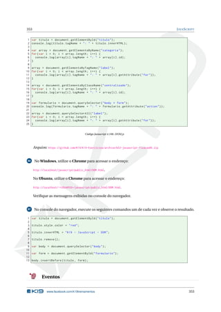 353 JAVASCRIPT
1 var titulo = document.getElementById("titulo");
2 console.log(titulo.tagName + ": " + titulo.innerHTML);
3
4 var array = document.getElementsByName("categoria");
5 for(var i = 0; i < array.length; i++) {
6 console.log(array[i]. tagName + ": " + array[i].id);
7 }
8
9 array = document.getElementsByTagName("label");
10 for(var i = 0; i < array.length; i++) {
11 console.log(array[i]. tagName + ": " + array[i]. getAttribute("for"));
12 }
13
14 array = document.getElementsByClassName("centralizado");
15 for(var i = 0; i < array.length; i++) {
16 console.log(array[i]. tagName + ": " + array[i].id);
17 }
18
19 var formulario = document.querySelector("body > form");
20 console.log(formulario.tagName + ": " + formulario.getAttribute("action"));
21
22 array = document.querySelectorAll("label");
23 for(var i = 0; i < array.length; i++) {
24 console.log(array[i]. tagName + ": " + array[i]. getAttribute("for"));
25 }
Código Javascript 4.106: DOM.js
Arquivo: https://github.com/K19/K19-Exercicios/archive/k02-javascript-fixacao85.zip
86 No Windows, utilize o Chrome para acessar o endereço:
http://localhost/javascript/public_html/DOM.html.
No Ubuntu, utilize o Chrome para acessar o endereço:
http://localhost/~<USUARIO>/javascript/public_html/DOM.html.
Veriﬁque as mensagens exibidas no console do navegador.
87 No console do navegador, execute os seguintes comandos um de cada vez e observe o resultado.
1 var titulo = document.getElementById("titulo");
2
3 titulo.style.color = "red";
4
5 titulo.innerHTML = "K19 - JavaScript - DOM";
6
7 titulo.remove ();
8
9 var body = document.querySelector("body");
10
11 var form = document.getElementById("formulario");
12
13 body.insertBefore(titulo , form);
Eventos
www.facebook.com/k19treinamentos 353
 