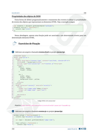 JAVASCRIPT 358
Propriedades dos objetos do DOM
Outra forma de deﬁnir programaticamente o tratamento dos eventos é utilizar as propriedades
de evento dos objetos que representam os elementos HTML. Veja o exemplo a seguir.
1 var elemento = document.getElementById("conteudo");
2 elemento.onclick = function () {
3 console.log("click")
4 };
Nessa abordagem, apenas uma função pode ser associada a um determinado evento para um
determinado elemento HTML.
Exercícios de Fixação
88 Adicione um arquivo chamado eventos.html no projeto javascript.
1 <!DOCTYPE html>
2 <html lang="pt-br">
3 <head>
4 <meta http -equiv="Content -Type" content="text/html; charset=UTF -8">
5 <title>K19 - JavaScript </title>
6 <script type="text/javascript" src="eventos.js"></script >
7 <style>
8 body {
9 width: 2000px;
10 height: 2000px;
11 }
12
13 div {
14 width: 200px;
15 height: 200px;
16 background -color: yellow;
17 }
18 </style>
19 </head>
20 <body onresize="resize ()" onscroll="scroll ()">
21 <form>
22 <label for="campo -nome">Nome:</label>
23 <input id="campo -nome" type="text">
24 </form>
25
26 <div></div>
27 </body>
28 </html>
Código HTML 4.50: eventos.html
Arquivo: https://github.com/K19/K19-Exercicios/archive/k02-javascript-fixacao88.zip
89 Adicione um arquivo chamado eventos.js no projeto javascript.
1 window.onload = function(event) {
2 console.log("documento carregado");
3
4 var input = document.getElementById("campo -nome");
5
6 input.onfocus = function () {
7 console.log("focus");
358 www.k19.com.br
 