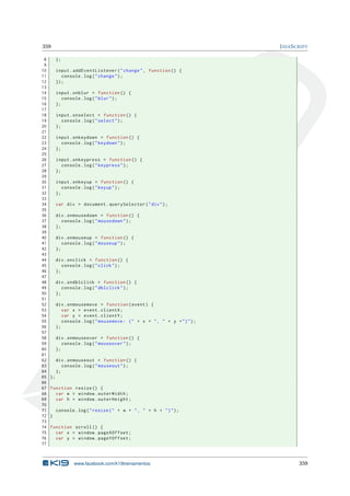 359 JAVASCRIPT
8 };
9
10 input.addEventListener("change", function () {
11 console.log("change");
12 });
13
14 input.onblur = function () {
15 console.log("blur");
16 };
17
18 input.onselect = function () {
19 console.log("select");
20 };
21
22 input.onkeydown = function () {
23 console.log("keydown");
24 };
25
26 input.onkeypress = function () {
27 console.log("keypress");
28 };
29
30 input.onkeyup = function () {
31 console.log("keyup");
32 };
33
34 var div = document.querySelector("div");
35
36 div.onmousedown = function () {
37 console.log("mousedown");
38 };
39
40 div.onmouseup = function () {
41 console.log("mouseup");
42 };
43
44 div.onclick = function () {
45 console.log("click");
46 };
47
48 div.ondblclick = function () {
49 console.log("dblclick");
50 };
51
52 div.onmousemove = function(event) {
53 var x = event.clientX;
54 var y = event.clientY;
55 console.log("mousemove: (" + x + ", " + y +")");
56 };
57
58 div.onmouseover = function () {
59 console.log("mouseover");
60 };
61
62 div.onmouseout = function () {
63 console.log("mouseout");
64 };
65 };
66
67 function resize () {
68 var w = window.outerWidth;
69 var h = window.outerHeight;
70
71 console.log("resize(" + w + ", " + h + ")");
72 }
73
74 function scroll () {
75 var x = window.pageXOffset;
76 var y = window.pageYOffset;
77
www.facebook.com/k19treinamentos 359
 