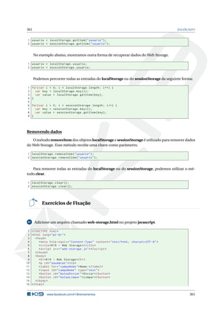 361 JAVASCRIPT
1 usuario = localStorage.getItem("usuario");
2 usuario = sessionStorage.getItem("usuario");
No exemplo abaixo, mostramos outra forma de recuperar dados do Web Storage.
1 usuario = localStorage.usuario;
2 usuario = sessionStorage.usuario;
Podemos percorrer todas as entradas do localStorage ou do sessionStorage da seguinte forma:
1 for(var i = 0; i < localStorage.length; i++) {
2 var key = localStorage.key(i);
3 var value = localStorage.getItem(key);
4 }
5
6 for(var i = 0; i < sessionStorage.length; i++) {
7 var key = sessionStorage.key(i);
8 var value = sessionStorage.getItem(key);
9 }
Removendo dados
O método removeItem dos objetos localStorage e sessionStorage é utilizado para remover dados
do Web Storage. Esse método recebe uma chave como parâmetro.
1 localStorage.removeItem("usuario");
2 sessionStorage.removeItem("usuario");
Para remover todas as entradas do localStorage ou do sessionStorage, podemos utilizar o mé-
todo clear.
1 localStorage.clear();
2 sessionStorage.clear();
Exercícios de Fixação
91 Adicione um arquivo chamado web-storage.html no projeto javascript.
1 <!DOCTYPE html>
2 <html lang="pt-br">
3 <head>
4 <meta http -equiv="Content -Type" content="text/html; charset=UTF -8">
5 <title>K19 - Web Storage </title>
6 <script src="web -storage.js"></script >
7 </head>
8 <body>
9 <h1>K19 - Web Storage </h1>
10 <p id="saudacao"></p>
11 <label for="campoNome">Nome:</label>
12 <input id="campoNome" type="text">
13 <button id="botaoEnviar">Enviar </button >
14 <button id="botaoLimpar">Limpar </button >
15 </body>
16 </html>
www.facebook.com/k19treinamentos 361
 