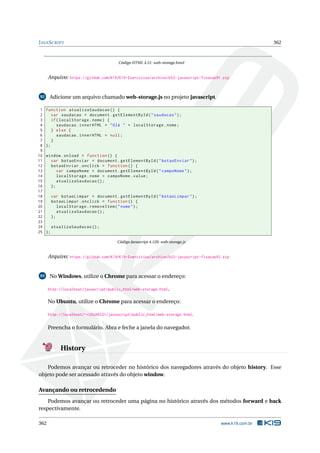 JAVASCRIPT 362
Código HTML 4.51: web-storage.html
Arquivo: https://github.com/K19/K19-Exercicios/archive/k02-javascript-fixacao91.zip
92 Adicione um arquivo chamado web-storage.js no projeto javascript.
1 function atualizaSaudacao () {
2 var saudacao = document.getElementById("saudacao");
3 if(localStorage.nome) {
4 saudacao.innerHTML = "Olá " + localStorage.nome;
5 } else {
6 saudacao.innerHTML = null;
7 }
8 };
9
10 window.onload = function () {
11 var botaoEnviar = document.getElementById("botaoEnviar");
12 botaoEnviar.onclick = function () {
13 var campoNome = document.getElementById("campoNome");
14 localStorage.nome = campoNome.value;
15 atualizaSaudacao ();
16 };
17
18 var botaoLimpar = document.getElementById("botaoLimpar");
19 botaoLimpar.onclick = function () {
20 localStorage.removeItem("nome");
21 atualizaSaudacao ();
22 };
23
24 atualizaSaudacao ();
25 };
Código Javascript 4.120: web-storage.js
Arquivo: https://github.com/K19/K19-Exercicios/archive/k02-javascript-fixacao92.zip
93 No Windows, utilize o Chrome para acessar o endereço:
http://localhost/javascript/public_html/web-storage.html.
No Ubuntu, utilize o Chrome para acessar o endereço:
http://localhost/~<USUARIO>/javascript/public_html/web-storage.html.
Preencha o formulário. Abra e feche a janela do navegador.
History
Podemos avançar ou retroceder no histórico dos navegadores através do objeto history. Esse
objeto pode ser acessado através do objeto window.
Avançando ou retrocedendo
Podemos avançar ou retroceder uma página no histórico através dos métodos forward e back
respectivamente.
362 www.k19.com.br
 