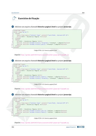 JAVASCRIPT 364
Exercícios de Fixação
94 Adicione um arquivo chamado historico-pagina1.html no projeto javascript.
1 <!DOCTYPE html>
2 <html lang="pt-br">
3 <head>
4 <meta http -equiv="Content -Type" content="text/html; charset=UTF -8">
5 <title>K19 - Histórico Página 1</title>
6 </head>
7 <body>
8 <h1>K19 - Histórico Página 1</h1>
9 <button onclick="window.history.forward ();">Avançar 1 página </button >
10 <button onclick="window.history.go(2);">Avançar 2 página </button >
11 </body>
12 </html>
Código HTML 4.52: historico-pagina1.html
Arquivo: https://github.com/K19/K19-Exercicios/archive/k02-javascript-fixacao94.zip
95 Adicione um arquivo chamado historico-pagina2.html no projeto javascript.
1 <!DOCTYPE html>
2 <html lang="pt-br">
3 <head>
4 <meta http -equiv="Content -Type" content="text/html; charset=UTF -8">
5 <title>K19 - Histórico Página 2</title>
6 </head>
7 <body>
8 <h1>K19 - Histórico Página 2</h1>
9 <button onclick="window.history.back();">Voltar 1 página </button >
10 <button onclick="window.history.forward ();">Avançar 1 página </button >
11 </body>
12 </html>
Código HTML 4.53: historico-pagina2.html
Arquivo: https://github.com/K19/K19-Exercicios/archive/k02-javascript-fixacao95.zip
96 Adicione um arquivo chamado historico-pagina3.html no projeto javascript.
1 <!DOCTYPE html>
2 <html lang="pt-br">
3 <head>
4 <meta http -equiv="Content -Type" content="text/html; charset=UTF -8">
5 <title>K19 - Histórico Página 3</title>
6 </head>
7 <body>
8 <h1>K19 - Histórico Página 3</h1>
9 <button onclick="window.history.go(-2);">Voltar 2 página </button >
10 <button onclick="window.history.back();">Voltar 1 página </button >
11 </body>
12 </html>
Código HTML 4.54: historico-pagina3.html
Arquivo: https://github.com/K19/K19-Exercicios/archive/k02-javascript-fixacao96.zip
364 www.k19.com.br
 