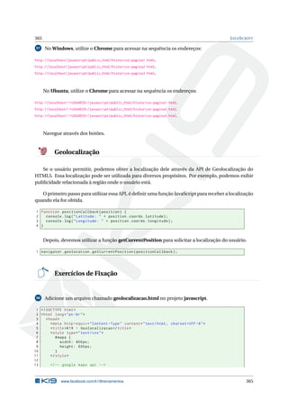 365 JAVASCRIPT
97 No Windows, utilize o Chrome para acessar na sequência os endereços:
http://localhost/javascript/public_html/historico-pagina1.html.
http://localhost/javascript/public_html/historico-pagina2.html.
http://localhost/javascript/public_html/historico-pagina3.html.
No Ubuntu, utilize o Chrome para acessar na sequência os endereços:
http://localhost/~<USUARIO>/javascript/public_html/historico-pagina1.html.
http://localhost/~<USUARIO>/javascript/public_html/historico-pagina2.html.
http://localhost/~<USUARIO>/javascript/public_html/historico-pagina3.html.
Navegue através dos botões.
Geolocalização
Se o usuário permitir, podemos obter a localização dele através da API de Geolocalização do
HTML5. Essa localização pode ser utilizada para diversos propósitos. Por exemplo, podemos exibir
publicidade relacionada à região onde o usuário está.
O primeiro passo para utilizar essa API, é deﬁnir uma função JavaScript para receber a localização
quando ela for obtida.
1 function positionCallback(position) {
2 console.log("Latitude: " + position.coords.latitude);
3 console.log("Longitude: " + position.coords.longitude);
4 }
Depois, devemos utilizar a função getCurrentPosition para solicitar a localização do usuário.
1 navigator.geolocation.getCurrentPosition(positionCallback);
Exercícios de Fixação
98 Adicione um arquivo chamado geolocalizacao.html no projeto javascript.
1 <!DOCTYPE html>
2 <html lang="pt-br">
3 <head>
4 <meta http -equiv="Content -Type" content="text/html; charset=UTF -8">
5 <title>K19 - Geolocalizacao </title>
6 <style type="text/css">
7 #mapa {
8 width: 800px;
9 height: 600px;
10 }
11 </style>
12
13 <!-- google maps api -->
www.facebook.com/k19treinamentos 365
 