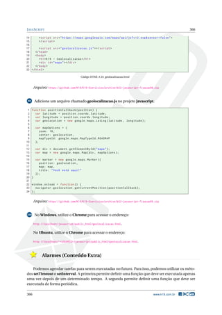 JAVASCRIPT 366
14 <script src="https :// maps.googleapis.com/maps/api/js?v=3.exp&sensor=false">
15 </script >
16
17 <script src="geolocalizacao.js"></script >
18 </head>
19 <body>
20 <h1>K19 - Geolocalizacao </h1>
21 <div id="mapa"></div>
22 </body>
23 </html>
Código HTML 4.55: geolocalizacao.html
Arquivo: https://github.com/K19/K19-Exercicios/archive/k02-javascript-fixacao98.zip
99 Adicione um arquivo chamado geolocalizacao.js no projeto javascript.
1 function positionCallback(position) {
2 var latitude = position.coords.latitude;
3 var longitude = position.coords.longitude;
4 var geolocation = new google.maps.LatLng(latitude , longitude);
5
6 var mapOptions = {
7 zoom: 18,
8 center: geolocation ,
9 mapTypeId: google.maps.MapTypeId.ROADMAP
10 };
11
12 var div = document.getElementById("mapa");
13 var map = new google.maps.Map(div , mapOptions);
14
15 var marker = new google.maps.Marker ({
16 position: geolocation ,
17 map: map ,
18 title: "Você está aqui!"
19 });
20 }
21
22 window.onload = function () {
23 navigator.geolocation.getCurrentPosition(positionCallback);
24 };
Arquivo: https://github.com/K19/K19-Exercicios/archive/k02-javascript-fixacao99.zip
100 No Windows, utilize o Chrome para acessar o endereço:
http://localhost/javascript/public_html/geolocalizacao.html.
No Ubuntu, utilize o Chrome para acessar o endereço:
http://localhost/~<USUARIO>/javascript/public_html/geolocalizacao.html.
Alarmes (Conteúdo Extra)
Podemos agendar tarefas para serem executadas no futuro. Para isso, podemos utilizar os méto-
dos setTimeout e setInterval. A primeira permite deﬁnir uma função que deve ser executada apenas
uma vez depois de um determinado tempo. A segunda permite deﬁnir uma função que deve ser
executada de forma periódica.
366 www.k19.com.br
 