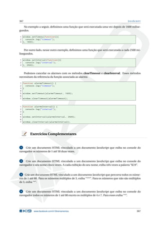 367 JAVASCRIPT
No exemplo a seguir, deﬁnimos uma função que será executada uma vez depois de 1600 milise-
gundos.
1 window.setTimeou(function (){
2 console.log("timeout");
3 }, 1600);
Por outro lado, nesse outro exemplo, deﬁnimos uma função que será executada a cada 2500 mi-
lisegundos.
1 window.setInterval(function (){
2 console.log("interval");
3 }, 2500);
Podemos cancelar os alarmes com os métodos clearTimeout e clearInterval. Esses métodos
necessitam da referencia da função associada ao alarme.
1 function alarmeTimeout () {
2 console.log("timeout");
3 }
4
5 window.setTimeout(alarmeTimeout , 1600);
6
7 window.clearTimeout(alarmeTimeout);
1 function alarmeInterval () {
2 console.log("interval");
3 }
4
5 window.setInterval(alarmeInterval , 2500);
6
7 window.clearInterval(alarmeInterval);
Exercícios Complementares
1 Crie um documento HTML vinculado a um documento JavaScript que exiba no console do
navegador os números de 1 até 50 duas vezes.
2 Crie um documento HTML vinculado a um documento JavaScript que exiba no console do
navegador o seu nome cinco vezes. A cada exibição do seu nome, exiba três vezes a palavra “K19”.
3 Crie um documento HTML vinculado a um documento JavaScript que percorra todos os núme-
ros de 1 até 60. Para os números múltiplos de 3, exiba “***”. Para os números que não são múltiplos
de 3, exiba “*”.
4 Crie um documento HTML vinculado a um documento JavaScript que exiba no console do
navegador todos os números de 1 até 80 exceto os múltiplos de 4 e 7. Para esses exiba “*”.
www.facebook.com/k19treinamentos 367
 