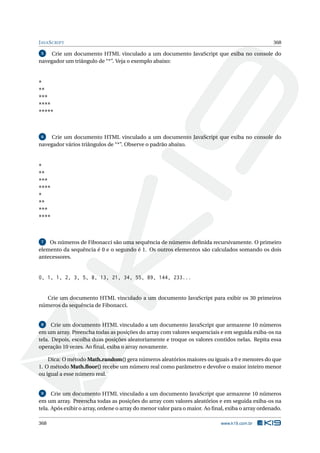 JAVASCRIPT 368
5 Crie um documento HTML vinculado a um documento JavaScript que exiba no console do
navegador um triângulo de “*”. Veja o exemplo abaixo:
*
**
***
****
*****
6 Crie um documento HTML vinculado a um documento JavaScript que exiba no console do
navegador vários triângulos de “*”. Observe o padrão abaixo.
*
**
***
****
*
**
***
****
7 Os números de Fibonacci são uma sequência de números deﬁnida recursivamente. O primeiro
elemento da sequência é 0 e o segundo é 1. Os outros elementos são calculados somando os dois
antecessores.
0, 1, 1, 2, 3, 5, 8, 13, 21, 34, 55, 89, 144, 233...
Crie um documento HTML vinculado a um documento JavaScript para exibir os 30 primeiros
números da sequência de Fibonacci.
8 Crie um documento HTML vinculado a um documento JavaScript que armazene 10 números
em um array. Preencha todas as posições do array com valores sequenciais e em seguida exiba-os na
tela. Depois, escolha duas posições aleatoriamente e troque os valores contidos nelas. Repita essa
operação 10 vezes. Ao ﬁnal, exiba o array novamente.
Dica: O método Math.random() gera números aleatórios maiores ou iguais a 0 e menores do que
1. O método Math.ﬂoor() recebe um número real como parâmetro e devolve o maior inteiro menor
ou igual a esse número real.
9 Crie um documento HTML vinculado a um documento JavaScript que armazene 10 números
em um array. Preencha todas as posições do array com valores aleatórios e em seguida exiba-os na
tela. Após exibir o array, ordene o array do menor valor para o maior. Ao ﬁnal, exiba o array ordenado.
368 www.k19.com.br
 
