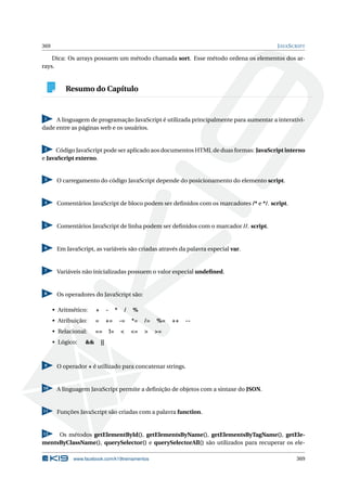 369 JAVASCRIPT
Dica: Os arrays possuem um método chamada sort. Esse método ordena os elementos dos ar-
rays.
Resumo do Capítulo
1 A linguagem de programação JavaScript é utilizada principalmente para aumentar a interativi-
dade entre as páginas web e os usuários.
2 Código JavaScript pode ser aplicado aos documentos HTML de duas formas: JavaScript interno
e JavaScript externo.
3 O carregamento do código JavaScript depende do posicionamento do elemento script.
4 Comentários JavaScript de bloco podem ser deﬁnidos com os marcadores /* e */. script.
5 Comentários JavaScript de linha podem ser deﬁnidos com o marcador //. script.
6 Em JavaScript, as variáveis são criadas através da palavra especial var.
7 Variáveis não inicializadas possuem o valor especial undeﬁned.
8 Os operadores do JavaScript são:
• Aritmético: + - * / %
• Atribuição: = += -= *= /= %= ++ --
• Relacional: == != < <= > >=
• Lógico: && ||
9 O operador + é utilizado para concatenar strings.
10 A linguagem JavaScript permite a deﬁnição de objetos com a sintaxe do JSON.
11 Funções JavaScript são criadas com a palavra function.
12 Os métodos getElementById(), getElementsByName(), getElementsByTagName(), getEle-
mentsByClassName(), querySelector() e querySelectorAll() são utilizados para recuperar os ele-
www.facebook.com/k19treinamentos 369
 