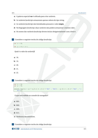 371 JAVASCRIPT
a) A palavra especial var é utilizada para criar variáveis.
b) As variáveis JavaScript armazenam apenas valores do tipo string.
c) As variáveis JavaScript não inicializadas possuem o valor empty.
d) Na linguagem JavaScript, duas variáveis não podem armazenar o mesmo valor.
e) Os nomes das variáveis JavaScript devem iniciar obrigatoriamente com a letra v.
3 Considere o seguinte trecho de código JavaScript.
var i = 10;
var j = ++i + i--;
Qual é o valor da variável j?
a) 18.
b) 19.
c) 20.
d) 21.
e) 22.
4 Considere o seguinte trecho de código JavaScript.
var i = 10;
var j = 15;
console.log(!(i < j) ? (j % 2 == i % 3 ? "K01" : "K02") : (j % 4 > i % 4 ? "K03" : "←
K11"));
O que será exibido no console do navegador?
a) K01.
b) K02.
c) K03.
d) K11.
e) Nenhuma das anteriores.
5 Considere o seguinte trecho de código JavaScript.
www.facebook.com/k19treinamentos 371
 