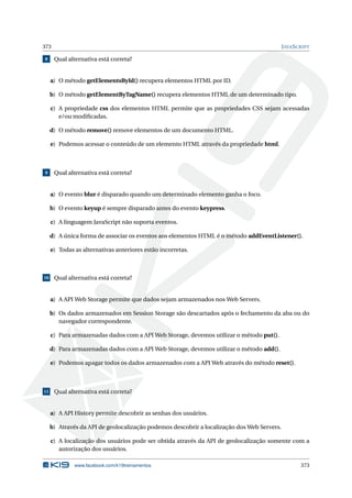 373 JAVASCRIPT
8 Qual alternativa está correta?
a) O método getElementsById() recupera elementos HTML por ID.
b) O método getElementByTagName() recupera elementos HTML de um determinado tipo.
c) A propriedade css dos elementos HTML permite que as propriedades CSS sejam acessadas
e/ou modiﬁcadas.
d) O método remove() remove elementos de um documento HTML.
e) Podemos acessar o conteúdo de um elemento HTML através da propriedade html.
9 Qual alternativa está correta?
a) O evento blur é disparado quando um determinado elemento ganha o foco.
b) O evento keyup é sempre disparado antes do evento keypress.
c) A linguagem JavaScript não suporta eventos.
d) A única forma de associar os eventos aos elementos HTML é o método addEventListener().
e) Todas as alternativas anteriores estão incorretas.
10 Qual alternativa está correta?
a) A API Web Storage permite que dados sejam armazenados nos Web Servers.
b) Os dados armazenados em Session Storage são descartados após o fechamento da aba ou do
navegador correspondente.
c) Para armazenadas dados com a API Web Storage, devemos utilizar o método put().
d) Para armazenadas dados com a API Web Storage, devemos utilizar o método add().
e) Podemos apagar todos os dados armazenados com a API Web através do método reset().
11 Qual alternativa está correta?
a) A API History permite descobrir as senhas dos usuários.
b) Através da API de geolocalização podemos descobrir a localização dos Web Servers.
c) A localização dos usuários pode ser obtida através da API de geolocalização somente com a
autorização dos usuários.
www.facebook.com/k19treinamentos 373
 