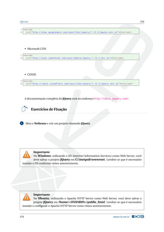 JQUERY 376
1 <script
2 src="http :// ajax.googleapis.com/ajax/libs/jquery /1.10.2/ jquery.min.js"></script >
• Microsoft CDN
1 <script
2 src="http :// ajax.aspnetcdn.com/ajax/jQuery/jquery -1.10.2. min.js"></script >
• CDNJS
1 <script
2 src="http :// cdnjs.cloudflare.com/ajax/libs/jquery /1.10.2/ jquery.min.js"></script >
A documentação completa do jQuery está no endereço http://docs.jquery.com/.
Exercícios de Fixação
1 Abra o Netbeans e crie um projeto chamado jQuery.
Importante
No Windows, utilizando o IIS (Internet Information Services) como Web Server, você
deve salvar o projeto jQuery em C:inetpubwwwroot. Lembre-se que é necessário
instalar o IIS conforme vimos anteriormente.
Importante
No Ubuntu, utilizando o Apache HTTP Server como Web Server, você deve salvar o
projeto jQuery em /home/<USUARIO>/public_html. Lembre-se que é necessário
instalar e conﬁgurar o Apache HTTP Server como vimos anteriormente.
376 www.k19.com.br
 