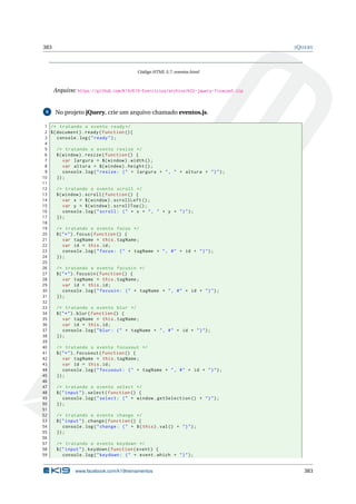 383 JQUERY
Código HTML 5.7: eventos.html
Arquivo: https://github.com/K19/K19-Exercicios/archive/k02-jquery-fixacao5.zip
6 No projeto jQuery, crie um arquivo chamado eventos.js.
1 /* tratando o evento ready*/
2 $(document).ready(function (){
3 console.log("ready");
4
5 /* tratando o evento resize */
6 $(window).resize(function () {
7 var largura = $(window).width();
8 var altura = $(window).height ();
9 console.log("resize: (" + largura + ", " + altura + ")");
10 });
11
12 /* tratando o evento scroll */
13 $(window).scroll(function () {
14 var x = $(window).scrollLeft ();
15 var y = $(window).scrollTop ();
16 console.log("scroll: (" + x + ", " + y + ")");
17 });
18
19 /* tratando o evento focus */
20 $("*").focus(function () {
21 var tagName = this.tagName;
22 var id = this.id;
23 console.log("focus: (" + tagName + ", #" + id + ")");
24 });
25
26 /* tratando o evento focusin */
27 $("*").focusin(function () {
28 var tagName = this.tagName;
29 var id = this.id;
30 console.log("focusin: (" + tagName + ", #" + id + ")");
31 });
32
33 /* tratando o evento blur */
34 $("*").blur(function () {
35 var tagName = this.tagName;
36 var id = this.id;
37 console.log("blur: (" + tagName + ", #" + id + ")");
38 });
39
40 /* tratando o evento focusout */
41 $("*").focusout(function () {
42 var tagName = this.tagName;
43 var id = this.id;
44 console.log("focusout: (" + tagName + ", #" + id + ")");
45 });
46
47 /* tratando o evento select */
48 $("input").select(function () {
49 console.log("select: (" + window.getSelection () + ")");
50 });
51
52 /* tratando o evento change */
53 $("input").change(function () {
54 console.log("change: (" + $(this).val() + ")");
55 });
56
57 /* tratando o evento keydown */
58 $("input").keydown(function(event) {
59 console.log("keydown: (" + event.which + ")");
www.facebook.com/k19treinamentos 383
 