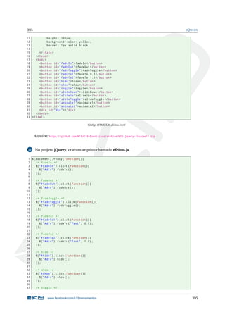 395 JQUERY
11 height: 100px;
12 background -color: yellow;
13 border: 1px solid black;
14 }
15 </style>
16 </head>
17 <body>
18 <button id="fadeIn">fadeIn </button >
19 <button id="fadeOut">fadeOut </button >
20 <button id="fadeToggle">fadeToggle </button >
21 <button id="fadeTo1">fadeTo 0.5</button >
22 <button id="fadeTo2">fadeTo 1.0</button >
23 <button id="hide">hide</button >
24 <button id="show">show</button >
25 <button id="toggle">toggle </button >
26 <button id="slideDown">slideDown </button >
27 <button id="slideUp">slideUp </button >
28 <button id="slideToggle">slideToggle </button >
29 <button id="animate1">animate1 </button >
30 <button id="animate2">animate2 </button >
31 <div id="div"></div>
32 </body>
33 </html>
Código HTML 5.9: efeitos.html
Arquivo: https://github.com/K19/K19-Exercicios/archive/k02-jquery-fixacao11.zip
12 No projeto jQuery, crie um arquivo chamado efeitos.js.
1 $(document).ready(function (){
2 /* fadeIn */
3 $("#fadeIn").click(function (){
4 $("#div").fadeIn ();
5 });
6
7 /* fadeOut */
8 $("#fadeOut").click(function (){
9 $("#div").fadeOut ();
10 });
11
12 /* fadeToggle */
13 $("#fadeToggle").click(function (){
14 $("#div").fadeToggle ();
15 });
16
17 /* fadeTo1 */
18 $("#fadeTo1").click(function (){
19 $("#div").fadeTo("fast", 0.5);
20 });
21
22 /* fadeTo2 */
23 $("#fadeTo2").click(function (){
24 $("#div").fadeTo("fast", 1.0);
25 });
26
27 /* hide */
28 $("#hide").click(function (){
29 $("#div").hide();
30 });
31
32 /* show */
33 $("#show").click(function (){
34 $("#div").show();
35 });
36
37 /* toggle */
www.facebook.com/k19treinamentos 395
 