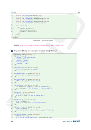 JQUERY 404
29 <button id="height">height </button >
30 <button id="width">width</button >
31 <button id="innerHeight">innerHeight </button >
32 <button id="innerWidth">innerWidth </button >
33 <button id="outerHeight">outerHeight </button >
34 <button id="outerWidth">outerWidth </button >
35
36 <div id="div1">
37 <ul>
38 <li>Jonas Hirata </li>
39 <li>Marcelo Martins </li>
40 <li>Rafael Cosentino </li>
41 </ul>
42 </div>
43 </body>
44 </html>
Código HTML 5.10: manipulacao.html
Arquivo: https://github.com/K19/K19-Exercicios/archive/k02-jquery-fixacao14.zip
15 No projeto jQuery, crie um arquivo chamado manipulacao.js.
1 $(document).ready(function () {
2 $("#div1").css({
3 "border": "2px solid black",
4 "width": "800px",
5 "height": "200px",
6 "margin": "15px",
7 "padding": "15px"
8 });
9
10 $("#addClass").click(function (){
11 $("#div1").addClass("destaque");
12 });
13
14 $("#removeClass").click(function (){
15 $("#div1").removeClass("destaque");
16 });
17
18 $("#toggleClass").click(function (){
19 $("#div1").toggleClass("destaque");
20 });
21
22 $("#hasClass").click(function (){
23 var destaque = $("#div1").hasClass("destaque");
24 alert(destaque ? "Com destaque" : "Sem destaque");
25 });
26
27 $("#after").click(function (){
28 $("#p1").remove ();
29 $("#div1").after("<p id=’p1’>after <p>");
30 });
31
32 $("#before").click(function (){
33 $("#p1").remove ();
34 $("#div1").before("<p id=’p1’>before <p>");
35 });
36
37 $("#insertAfter").click(function (){
38 $("#p1").remove ();
39 $("<p id=’p1’>insertAfter <p>").insertAfter("#div1");
40 });
41
42 $("#insertBefore").click(function (){
43 $("#p1").remove ();
44 $("<p id=’p1’>insertBefore <p>").insertBefore("#div1");
404 www.k19.com.br
 