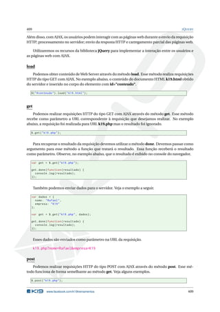 409 JQUERY
Além disso, com AJAX, os usuários podem interagir com as páginas web durante o envio da requisição
HTTP; processamento no servidor; envio da resposta HTTP e carregamento parcial das páginas web.
Utilizaremos os recursos da biblioteca jQuery para implementar a interação entre os usuários e
as páginas web com AJAX.
load
Podemos obter conteúdo de Web Server através do método load. Esse método realiza requisições
HTTP do tipo GET com AJAX. No exemplo abaixo, o conteúdo do documento HTML k19.html obtido
do servidor e inserido no corpo do elemento com id="conteudo".
$("#conteudo").load("k19.html");
get
Podemos realizar requisições HTTP do tipo GET com AJAX através do método get. Esse método
recebe como parâmetro a URL correspondente à requisição que desejamos realizar. No exemplo
abaixo, a requisição foi realizada para URL k19.php mas o resultado foi ignorado.
$.get("k19.php");
Para recuperar o resultado da requisição devemos utilizar o método done. Devemos passar como
argumento para esse método a função que tratará o resultado. Essa função receberá o resultado
como parâmetro. Observe, no exemplo abaixo, que o resultado é exibido no console do navegador.
var get = $.get("k19.php");
get.done(function(resultado) {
console.log(resultado);
});
Também podemos enviar dados para o servidor. Veja o exemplo a seguir.
var dados = {
nome: "Rafael",
empresa: "K19"
};
var get = $.get("k19.php", dados);
get.done(function(resultado) {
console.log(resultado);
});
Esses dados são enviados como parâmetro na URL da requisição.
k19.php?nome=Rafael&empresa=K19
post
Podemos realizar requisições HTTP do tipo POST com AJAX através do método post. Esse mé-
todo funciona de forma semelhante ao método get. Veja alguns exemplos.
$.post("k19.php");
www.facebook.com/k19treinamentos 409
 