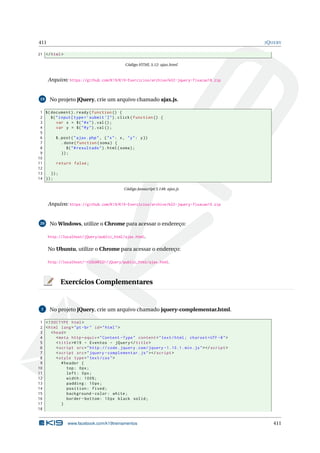 411 JQUERY
21 </html>
Código HTML 5.12: ajax.html
Arquivo: https://github.com/K19/K19-Exercicios/archive/k02-jquery-fixacao18.zip
19 No projeto jQuery, crie um arquivo chamado ajax.js.
1 $(document).ready(function () {
2 $("input[type=’submit ’]").click(function () {
3 var x = $("#x").val();
4 var y = $("#y").val();
5
6 $.post("ajax.php", {"x": x, "y": y})
7 .done(function(soma) {
8 $("#resultado").html(soma);
9 });
10
11 return false;
12
13 });
14 });
Código Javascript 5.148: ajax.js
Arquivo: https://github.com/K19/K19-Exercicios/archive/k02-jquery-fixacao19.zip
20 No Windows, utilize o Chrome para acessar o endereço:
http://localhost/jQuery/public_html/ajax.html.
No Ubuntu, utilize o Chrome para acessar o endereço:
http://localhost/~<USUARIO>/jQuery/public_html/ajax.html.
Exercícios Complementares
1 No projeto jQuery, crie um arquivo chamado jquery-complementar.html.
1 <!DOCTYPE html>
2 <html lang="pt-br" id="html">
3 <head>
4 <meta http -equiv="Content -Type" content="text/html; charset=UTF -8">
5 <title>K19 - Eventos - jQuery </title>
6 <script src="http :// code.jquery.com/jquery -1.10.1. min.js"></script >
7 <script src="jquery -complementar.js"></script >
8 <style type="text/css">
9 #header {
10 top: 0px;
11 left: 0px;
12 width: 100%;
13 padding: 10px;
14 position: fixed;
15 background -color: white;
16 border -bottom: 10px black solid;
17 }
18
www.facebook.com/k19treinamentos 411
 