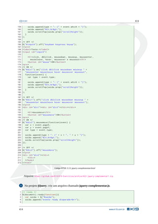 JQUERY 414
159 saida.append(type + ": (" + event.which + ")");
160 saida.append("<br>");
161 saida.scrollTop(saida.prop("scrollHeight"));
162 }
163 );
164
165 /* OFF */
166 $("#input4").off("keydown keypress keyup");
167 </pre>
168 <label>Teste:</label>
169 <input id="input4">
170
171 <h1>click , dblclick , mousedown , mouseup , mouseenter ,
172 mouseleave , hover , mouseover e mouseout </h1>
173 <button id="mouse">ON</button >
174 <pre>
175 /* ON */
176 $("#div1").on("click dblclick mousedown mouseup " +
177 "mouseenter mouseleave hover mouseover mouseout",
178 function(event) {
179 var type = event.type;
180
181 saida.append(type + ": (" + event.which + ")");
182 saida.append("<br>");
183 saida.scrollTop(saida.prop("scrollHeight"));
184 }
185 );
186
187 /* OFF */
188 $("#div1").off("click dblclick mousedown mouseup " +
189 "mouseenter mouseleave hover mouseover mouseout");
190 </pre>
191 <div id="div1"><div id="div3"></div></div>
192
193 <h1>mousemove </h1>
194 <button id="mousemove">ON</button >
195 <pre>
196 /* ON */
197 $("#div2").mousemove(function(event) {
198 var x = event.pageX;
199 var y = event.pageY;
200 var type = event.type;
201
202 saida.append(type + ": (" + x + ", " + y + ")");
203 saida.append("<br>");
204 saida.scrollTop(saida.prop("scrollHeight"));
205 });
206
207 /* OFF */
208 $("#div2").off("mousemove");
209 </pre>
210 <div id="div2"></div>
211 </div>
212 </body>
213 </html>
Código HTML 5.13: jquery-complementar.html
Arquivo: https://github.com/K19/K19-Exercicios/archive/k02-jquery-complementar1.zip
2 No projeto jQuery, crie um arquivo chamado jquery-complementar.js.
1 /* ready */
2 $(document).ready(function (){
3 var saida = $("#saida");
4 saida.append("evento ready disparado <br>");
5
414 www.k19.com.br
 