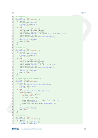 415 JQUERY
6 /* resize */
7 var resize = false;
8 $("#resize").click(function () {
9 if(resize) {
10 $(window).off("resize");
11 $("#resize").html("ON");
12 resize = false;
13 } else {
14 $(window).resize(function () {
15 var largura = $(window).width();
16 var altura = $(window).height ();
17 saida.append("resize: (" + largura + ", " + altura + ")");
18 saida.append("<br>");
19 saida.scrollTop(saida.prop("scrollHeight"));
20 });
21 $("#resize").html("OFF");
22 resize = true;
23 }
24 });
25
26 /* scroll */
27 var scroll = false;
28 $("#scroll").click(function () {
29 if(scroll) {
30 $(window).off("scroll");
31 $("#scroll").html("ON");
32 scroll = false;
33 } else {
34 $(window).scroll(function () {
35 var x = $(window).scrollLeft ();
36 var y = $(window).scrollTop ();
37 saida.append("scroll: (" + x + ", " + y + ")");
38 saida.append("<br>");
39 saida.scrollTop(saida.prop("scrollHeight"));
40 });
41 $("#scroll").html("OFF");
42 scroll = true;
43 }
44 });
45
46 /* focus focusin blur focusout */
47 var foco = false;
48 $("#foco").click(function () {
49 if(foco) {
50 $("*").off("focus focusin blur focusout");
51 $("#foco").html("ON");
52 foco = false;
53 } else {
54 $("*").on("focus focusin blur focusout",
55 function(event) {
56 var tag = this.tagName;
57 var id = this.id;
58 var type = event.type;
59
60 saida.append(type + "(" + tag + ", #" + id + ")");
61 saida.append("<br>");
62 saida.scrollTop(saida.prop("scrollHeight"));
63 }
64 );
65 $("#foco").html("OFF");
66 foco = true;
67 }
68 });
69
70 /* select */
71 var select = false;
72 $("#select").click(function () {
73 if(select) {
74 $("#input2").off("select");
75 $("#select").html("ON");
www.facebook.com/k19treinamentos 415
 