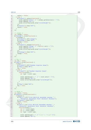 JQUERY 416
76 select = false;
77 } else {
78 $("#input2").select(function () {
79 saida.append("select: (" + window.getSelection () + ")");
80 saida.append("<br>");
81 saida.scrollTop(saida.prop("scrollHeight"));
82 });
83 $("#select").html("OFF");
84 select = true;
85 }
86 });
87
88 /* change */
89 var change = false;
90 $("#change").click(function () {
91 if(change) {
92 $("#input3").off("change");
93 $("#change").html("ON");
94 change = false;
95 } else {
96 $("#input3").change(function () {
97 saida.append("change: (" + $(this).val() + ")");
98 saida.append("<br>");
99 saida.scrollTop(saida.prop("scrollHeight"));
100 });
101 $("#change").html("OFF");
102 change = true;
103 }
104 });
105
106 /* key */
107 var key = false;
108 $("#key").click(function () {
109 if(key) {
110 $("#input4").off("keydown keypress keyup");
111 $("#key").html("ON");
112 key = false;
113 } else {
114 $("#input4").on("keydown keypress keyup",
115 function(event) {
116 var type = event.type;
117
118 saida.append(type + ": (" + event.which + ")");
119 saida.append("<br>");
120 saida.scrollTop(saida.prop("scrollHeight"));
121 }
122 );
123 $("#key").html("OFF");
124 key = true;
125 }
126 });
127
128 /* mouse */
129 var mouse = false;
130 $("#mouse").click(function () {
131 if(mouse) {
132 $("#div1").off("click dblclick mousedown mouseup " +
133 "mouseenter mouseleave hover mouseover mouseout");
134 $("#mouse").html("ON");
135 mouse = false;
136 } else {
137 $("#div1").on("click dblclick mousedown mouseup " +
138 "mouseenter mouseleave hover mouseover mouseout",
139 function(event) {
140 var x = event.pageX;
141 var y = event.pageY;
142 var type = event.type;
143
144 saida.append(type + ": (" + x + ", " + y + ")");
145 saida.append("<br>");
416 www.k19.com.br
 