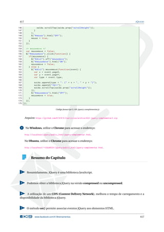 417 JQUERY
146 saida.scrollTop(saida.prop("scrollHeight"));
147 }
148 );
149 $("#mouse").html("OFF");
150 mouse = true;
151 }
152 });
153
154 /* mousemove */
155 var mousemove = false;
156 $("#mousemove").click(function () {
157 if(mousemove) {
158 $("#div2").off("mousemove");
159 $("#mousemove").html("ON");
160 mousemove = false;
161 } else {
162 $("#div2").mousemove(function(event) {
163 var x = event.pageX;
164 var y = event.pageY;
165 var type = event.type;
166
167 saida.append(type + ": (" + x + ", " + y + ")");
168 saida.append("<br>");
169 saida.scrollTop(saida.prop("scrollHeight"));
170 });
171 $("#mousemove").html("OFF");
172 mousemove = true;
173 }
174 });
175 });
Código Javascript 5.149: jquery-complementar.js
Arquivo: https://github.com/K19/K19-Exercicios/archive/k02-jquery-complementar2.zip
3 No Windows, utilize o Chrome para acessar o endereço:
http://localhost/jQuery/public_html/jquery-complementar.html.
No Ubuntu, utilize o Chrome para acessar o endereço:
http://localhost/~<USUARIO>/jQuery/public_html/jquery-complementar.html.
Resumo do Capítulo
1 Resumidamente, jQuery é uma biblioteca JavaScript.
2 Podemos obter a biblioteca jQuery na versão compressed ou uncompressed.
3 A utilização de um CDN (Content Delivery Network), melhora o tempo de carregamento e a
disponibilidade da biblioteca jQuery.
4 O método on() permite associar eventos jQuery aos elementos HTML.
www.facebook.com/k19treinamentos 417
 