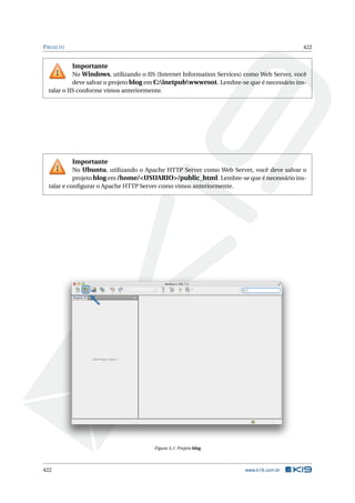 PROJETO 422
Importante
No Windows, utilizando o IIS (Internet Information Services) como Web Server, você
deve salvar o projeto blog em C:inetpubwwwroot. Lembre-se que é necessário ins-
talar o IIS conforme vimos anteriormente.
Importante
No Ubuntu, utilizando o Apache HTTP Server como Web Server, você deve salvar o
projeto blog em /home/<USUARIO>/public_html. Lembre-se que é necessário ins-
talar e conﬁgurar o Apache HTTP Server como vimos anteriormente.
Figura A.1: Projeto blog
422 www.k19.com.br
 