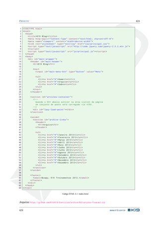 PROJETO 424
1 <!DOCTYPE html>
2 <html>
3 <head>
4 <title>K19 Blog</title>
5 <meta http -equiv="Content -Type" content="text/html; charset=UTF -8">
6 <meta name="viewport" content="width=device -width">
7 <link rel="stylesheet" type="text/css" href="css/principal.css">
8 <script type="text/javascript" src="http :// code.jquery.com/jquery -2.0.3. min.js">
9 </script >
10 <script type="text/javascript" src="js/principal.js"></script >
11 </head>
12 <body>
13 <div id="main -wrapper">
14 <header id="main -header">
15 <h1>K19 Blog</h1>
16
17 <nav>
18 <input id="main -menu -btn" type="button" value="Menu">
19
20 <ul>
21 <li><a href="#">Home</a></li>
22 <li><a href="#">Arquivo </a></li>
23 <li><a href="#">Sobre</a></li>
24 </ul>
25 </nav>
26 </header >
27
28 <section id="articles -container">
29 <!--
30 Quando o DIV abaixo estiver na área visível da página
31 um conjunto de posts será carregado via AJAX.
32 -->
33 <div id="lazy -load -point"></div>
34 </section >
35
36 <aside>
37 <section id="archive -links">
38 <header >
39 <h1>Arquivo </h1>
40 </header >
41
42 <ul>
43 <li><a href="#">Janeiro 2013</a></li>
44 <li><a href="#">Fevereiro 2013</a></li>
45 <li><a href="#">Março 2013</a></li>
46 <li><a href="#">Abril 2013</a></li>
47 <li><a href="#">Maio 2013</a></li>
48 <li><a href="#">Junho 2013</a></li>
49 <li><a href="#">Julho 2013</a></li>
50 <li><a href="#">Agosto 2013</a></li>
51 <li><a href="#">Setembro 2013</a></li>
52 <li><a href="#">Outubro 2013</a></li>
53 <li><a href="#">Novembro 2013</a></li>
54 <li><a href="#">Dezembro 2013</a></li>
55 </ul>
56 </section >
57 </aside>
58
59 <footer >
60 <small>&copy; K19 Treinamentos 2013.</small>
61 </footer >
62 </div>
63 </body>
64 </html>
Código HTML A.1: index.html
Arquivo: https://github.com/K19/K19-Exercicios/archive/k02-projeto-fixacao2.zip
424 www.k19.com.br
 