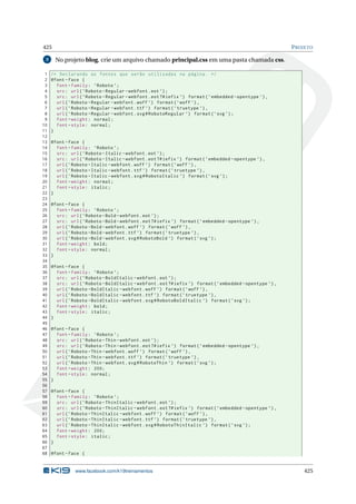 425 PROJETO
3 No projeto blog, crie um arquivo chamado principal.css em uma pasta chamada css.
1 /* Declarando as fontes que serão utilizadas na página. */
2 @font -face {
3 font -family: ’Roboto ’;
4 src: url(’Roboto -Regular -webfont.eot ’);
5 src: url(’Roboto -Regular -webfont.eot?#iefix ’) format(’embedded -opentype ’),
6 url(’Roboto -Regular -webfont.woff ’) format(’woff ’),
7 url(’Roboto -Regular -webfont.ttf ’) format(’truetype ’),
8 url(’Roboto -Regular -webfont.svg#RobotoRegular ’) format(’svg ’);
9 font -weight: normal;
10 font -style: normal;
11 }
12
13 @font -face {
14 font -family: ’Roboto ’;
15 src: url(’Roboto -Italic -webfont.eot ’);
16 src: url(’Roboto -Italic -webfont.eot?#iefix ’) format(’embedded -opentype ’),
17 url(’Roboto -Italic -webfont.woff ’) format(’woff ’),
18 url(’Roboto -Italic -webfont.ttf ’) format(’truetype ’),
19 url(’Roboto -Italic -webfont.svg#RobotoItalic ’) format(’svg ’);
20 font -weight: normal;
21 font -style: italic;
22 }
23
24 @font -face {
25 font -family: ’Roboto ’;
26 src: url(’Roboto -Bold -webfont.eot ’);
27 src: url(’Roboto -Bold -webfont.eot?#iefix ’) format(’embedded -opentype ’),
28 url(’Roboto -Bold -webfont.woff ’) format(’woff ’),
29 url(’Roboto -Bold -webfont.ttf ’) format(’truetype ’),
30 url(’Roboto -Bold -webfont.svg#RobotoBold ’) format(’svg ’);
31 font -weight: bold;
32 font -style: normal;
33 }
34
35 @font -face {
36 font -family: ’Roboto ’;
37 src: url(’Roboto -BoldItalic -webfont.eot ’);
38 src: url(’Roboto -BoldItalic -webfont.eot?#iefix ’) format(’embedded -opentype ’),
39 url(’Roboto -BoldItalic -webfont.woff ’) format(’woff ’),
40 url(’Roboto -BoldItalic -webfont.ttf ’) format(’truetype ’),
41 url(’Roboto -BoldItalic -webfont.svg#RobotoBoldItalic ’) format(’svg ’);
42 font -weight: bold;
43 font -style: italic;
44 }
45
46 @font -face {
47 font -family: ’Roboto ’;
48 src: url(’Roboto -Thin -webfont.eot ’);
49 src: url(’Roboto -Thin -webfont.eot?#iefix ’) format(’embedded -opentype ’),
50 url(’Roboto -Thin -webfont.woff ’) format(’woff ’),
51 url(’Roboto -Thin -webfont.ttf ’) format(’truetype ’),
52 url(’Roboto -Thin -webfont.svg#RobotoThin ’) format(’svg ’);
53 font -weight: 200;
54 font -style: normal;
55 }
56
57 @font -face {
58 font -family: ’Roboto ’;
59 src: url(’Roboto -ThinItalic -webfont.eot ’);
60 src: url(’Roboto -ThinItalic -webfont.eot?#iefix ’) format(’embedded -opentype ’),
61 url(’Roboto -ThinItalic -webfont.woff ’) format(’woff ’),
62 url(’Roboto -ThinItalic -webfont.ttf ’) format(’truetype ’),
63 url(’Roboto -ThinItalic -webfont.svg#RobotoThinItalic ’) format(’svg ’);
64 font -weight: 200;
65 font -style: italic;
66 }
67
68 @font -face {
www.facebook.com/k19treinamentos 425
 