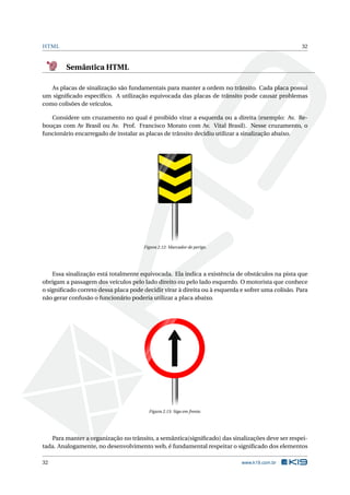 HTML 32
Semântica HTML
As placas de sinalização são fundamentais para manter a ordem no trânsito. Cada placa possui
um signiﬁcado especíﬁco. A utilização equivocada das placas de trânsito pode causar problemas
como colisões de veículos.
Considere um cruzamento no qual é proibido virar a esquerda ou a direita (exemplo: Av. Re-
bouças com Av Brasil ou Av. Prof. Francisco Morato com Av. Vital Brasil). Nesse cruzamento, o
funcionário encarregado de instalar as placas de trânsito decidiu utilizar a sinalização abaixo.
Figura 2.12: Marcador de perigo.
Essa sinalização está totalmente equivocada. Ela indica a existência de obstáculos na pista que
obrigam a passagem dos veículos pelo lado direito ou pelo lado esquerdo. O motorista que conhece
o signiﬁcado correto dessa placa pode decidir virar à direita ou à esquerda e sofrer uma colisão. Para
não gerar confusão o funcionário poderia utilizar a placa abaixo.
Figura 2.13: Siga em frente.
Para manter a organização no trânsito, a semântica(signiﬁcado) das sinalizações deve ser respei-
tada. Analogamente, no desenvolvimento web, é fundamental respeitar o signiﬁcado dos elementos
32 www.k19.com.br
 