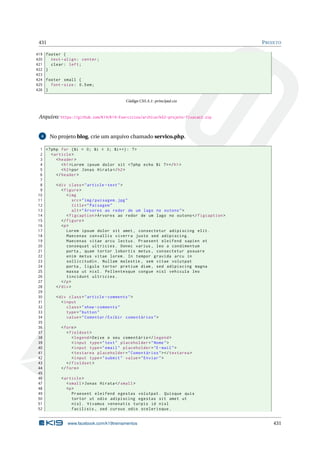 431 PROJETO
419 footer {
420 text -align: center;
421 clear: left;
422 }
423
424 footer small {
425 font -size: 0.5em;
426 }
Código CSS A.1: principal.css
Arquivo: https://github.com/K19/K19-Exercicios/archive/k02-projeto-fixacao3.zip
4 No projeto blog, crie um arquivo chamado servico.php.
1 <?php for ($i = 0; $i < 3; $i++): ?>
2 <article >
3 <header >
4 <h1>Lorem ipsum dolor sit <?php echo $i ?></h1>
5 <h2>por Jonas Hirata </h2>
6 </header >
7
8 <div class="article -text">
9 <figure >
10 <img
11 src="img/paisagem.jpg"
12 title="Paisagem"
13 alt="Árvores ao redor de um lago no outono">
14 <figcaption >Árvores ao redor de um lago no outono </figcaption >
15 </figure >
16 <p>
17 Lorem ipsum dolor sit amet , consectetur adipiscing elit.
18 Maecenas convallis viverra justo sed adipiscing.
19 Maecenas vitae arcu lectus. Praesent eleifend sapien et
20 consequat ultricies. Donec varius , leo a condimentum
21 porta , quam tortor lobortis metus , consectetur posuere
22 enim metus vitae lorem. In tempor gravida arcu in
23 sollicitudin. Nullam molestie , sem vitae volutpat
24 porta , ligula tortor pretium diam , sed adipiscing magna
25 massa ut nisl. Pellentesque congue nisl vehicula leo
26 tincidunt ultricies.
27 </p>
28 </div>
29
30 <div class="article -comments">
31 <input
32 class="show -comments"
33 type="button"
34 value="Comentar/Exibir comentários">
35
36 <form>
37 <fieldset >
38 <legend >Deixe o seu comentário </legend >
39 <input type="text" placeholder="Nome">
40 <input type="email" placeholder="E-mail">
41 <textarea placeholder="Comentários"></textarea >
42 <input type="submit" value="Enviar">
43 </fieldset >
44 </form>
45
46 <article >
47 <small>Jonas Hirata </small>
48 <p>
49 Praesent eleifend egestas volutpat. Quisque quis
50 tortor ut odio adipiscing egestas sit amet ut
51 nisl. Vivamus venenatis turpis id nisl
52 facilisis , sed cursus odio scelerisque.
www.facebook.com/k19treinamentos 431
 
